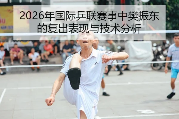 2026年国际乒联赛事中樊振东的复出表现与技术分析