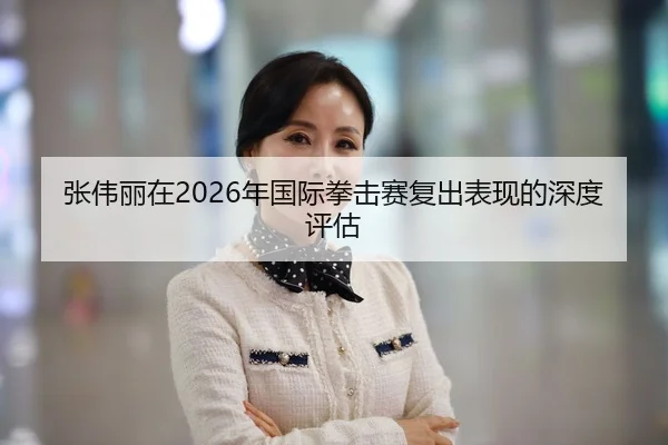 张伟丽在2026年国际拳击赛复出表现的深度评估