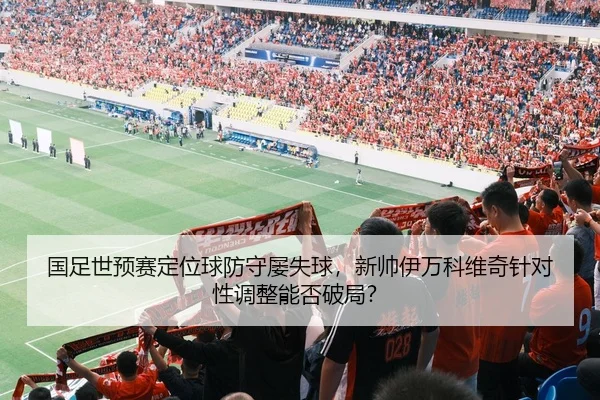 国足世预赛定位球防守屡失球，新帅伊万科维奇针对性调整能否破局？