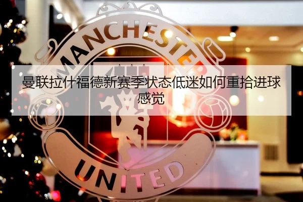 曼联拉什福德新赛季状态低迷如何重拾进球感觉